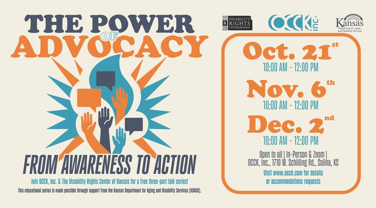 occkeventimage.jpg Graphic with blue, orange, and turquoise that reads: The Power of Advocacy from Awareness to Action. Join OCCK,Inc. & The Disability Rights Center of Kansas for a free three-part talk series! This educational series is made possible through support from the Kansas Department for Aging and Disability Services (KDADS). Oct. 21st, Nov. 6th., Dec. 2nd from10am to 12pm. Open to all | in-person & zoom | OCCK, Inc., 1710 W. Schilling Rd., Salina, KS. Visit www.occk.com for details or accommodations requests