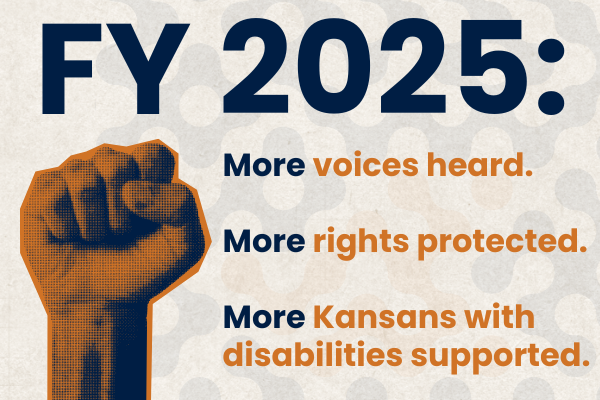 Advocacy Wrapped Image 3.png Graphic with blue and orange text reads "FY 2025: More voices heard. More rights protected. More Kansans with disabilities supported." Image of orange and blue raised fist in the bottom left-hand corner.