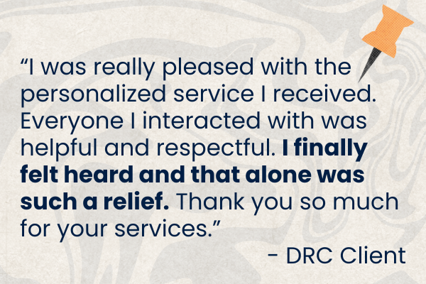 Client Quote 25 1.png Graphic with blue text of a client quote. "I was really pleased with the personalized service I received. Everyone I interacted with was helpful and respectful. I finally felt heard and that alone was such a relief. Thank you so much for your services." -DRC Client.