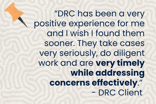 Client Quote 25 2.png Graphic with blue text with client quote. "DRC has been a very positive experience for me and I wish I found them sooner. They take cases very seriously, do diligent work and are very timely while addressing concerns effectively." - DRC Client