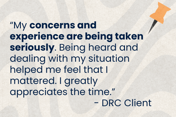 Client Quote 25 3.png Graphic with blue text with client quote. "My concerns and experience are being taken seriously. Being heard and dealing with my situation helped me feel that I mattered. I greatly appreciate the time. " -DRC Client.
