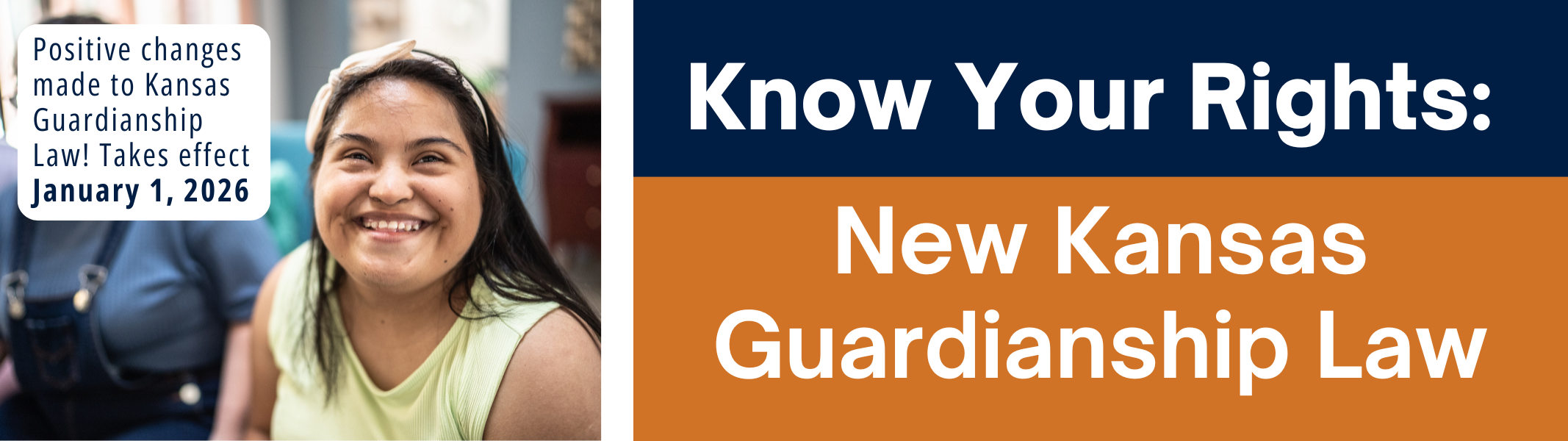 New KS Guardianship Law Graphic.png Graphic with white text on blue and orange blocks reads: "Know Your Rights: New Kansas Guardianship Law." Smaller white box with blue text reads "Positive changes made to Kansas Guardianship Law! Takes effect January 1, 2026." Stock image of young woman who has Down syndrome smiling in the background.