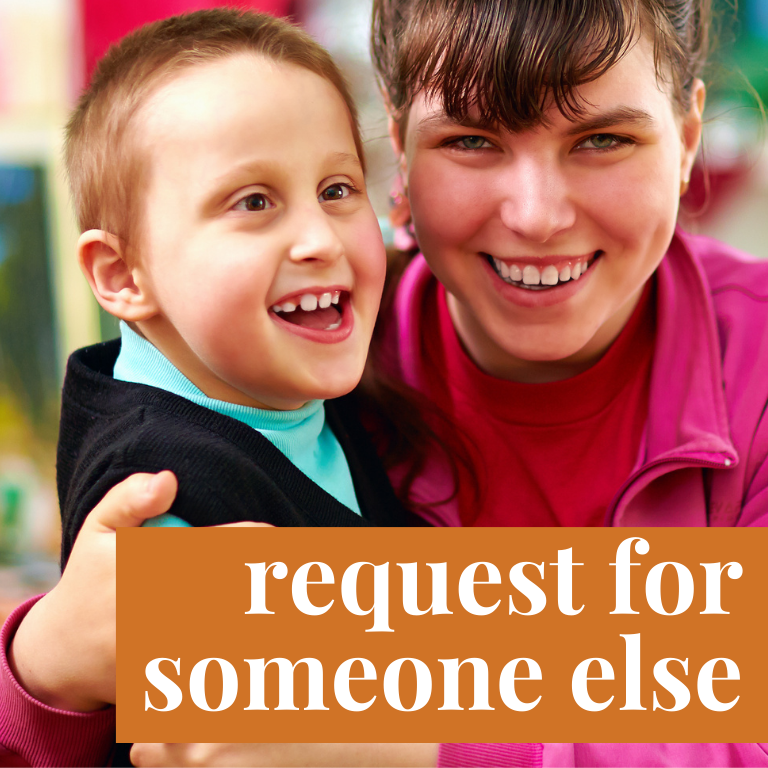 Image of a young White, brunette woman smiling and wearing a red shirt with a pink jacket. She is holding in her arms a young boy with a developmental disability. He is smiling with his mouth open and looking in the distance. He has light hair and eyes. He is wearing a green shirt with a black jacket. Over the image is an orange rectangle with with text that reads: "request for someone else."