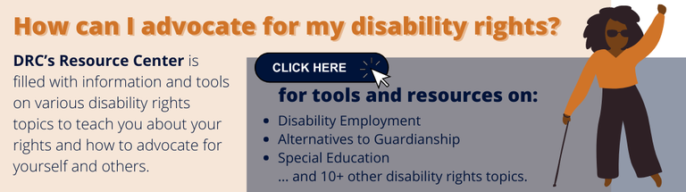 How can I advocate for my disability rights DRC’s Resource Center is filled with information and tools on various disability rights topics to teach you about your rights and how to advocate for yourself and others.png