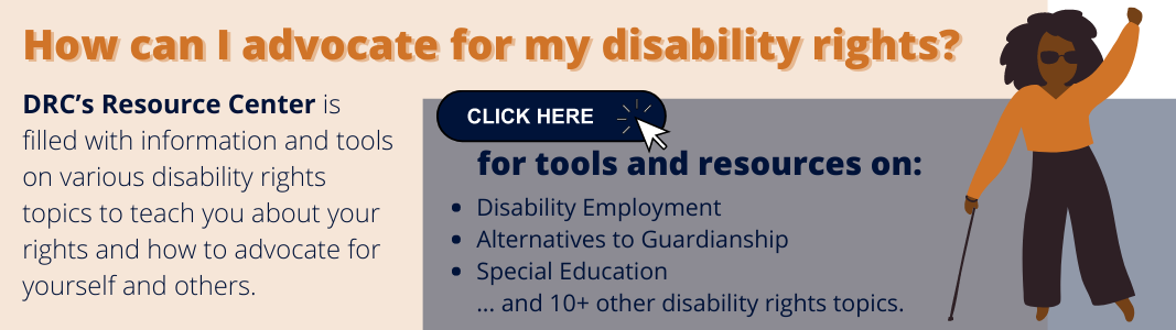 How can I advocate for my disability rights DRC’s Resource Center is filled with information and tools on various disability rights topics to teach you about your rights and how to advocate for yourself and others.png