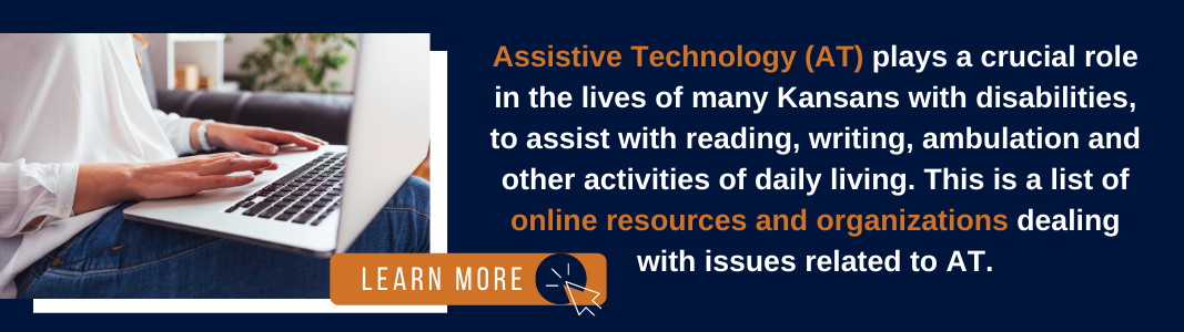 A navy blue rectangle has an image on the left of a white woman's hands typing on a silver laptop. The laptop is on her lap and she is wearing jeans. An orange graphic reading "LEARN MORE" along with an icon of a computer mouse sit on top of the photo. To the right of the photo, text reads: "Assistive Technology (AT) plays a crucial role in the lives of many Kansans with disabilities, to assist with reading, writing, ambulation and other activities of daily living. This is a list of online resources and organizations dealing with issues related to AT."