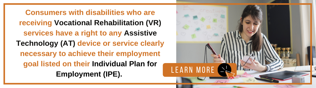 A white rectangle with an orange outline holds orange and black text reading "Consumers with disabilities who are receiving Vocational Rehabilitation (VR) services have a right to any Assistive Technology (AT) device or service clearly necessary to achieve their employment goal listed on their Individual Plan for Employment (IPE)." On the left is an image of a White, brown-haired woman sitting in a classroom holding a screen reading assistive technology device. On the bottom left of the image is a graphic reading "LEARN MORE" with an icon of a computer mouse.