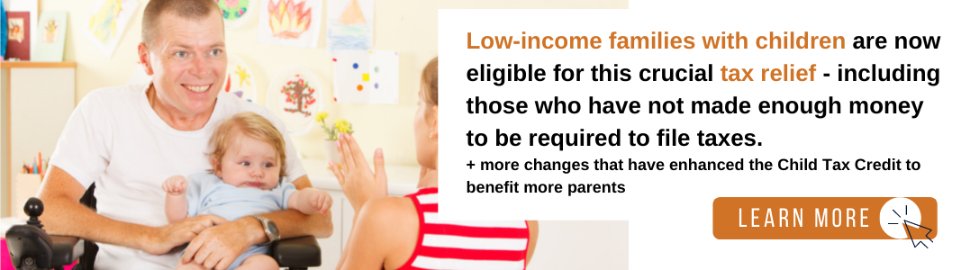 Image of a white, light-haired man in a white t-shirt sitting in a wheelchair and holding an infant baby in a blue shirt. They are looking at a young, blonde girl wearing a red and white striped shirt. To the right is a white background with black and orange text reading: "Low-income families with children are now eligible for this crucial tax relief - including those who have not made enough money to be required to file taxes. + more changes that have enhanced the Child Tax Credit to benefit more parents." Below the text is an orange rectangle with white text reading "LEARN MORE" and a black computer mouse icon inside of a white circle.