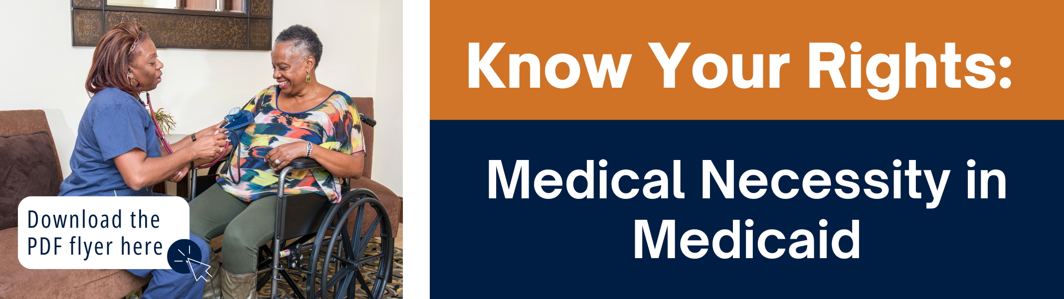 Medical Necessity in Medicaid.png Graphic with white text on orange and blue background reads: "Know Your Rights: Medical Necessity in Medicaid." Stock image of a woman using a wheelchair in a home setting getting assistance from an in-home aide. Blue text reads: "Download the PDF flyer here."