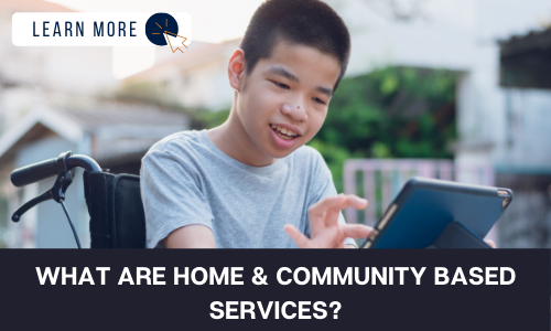 Image of a young boy in a wheelchair smiling. He is using an iPad. In the top left is a white box with dark blue text reading “LEARN MORE” with a blue and orange cursor icon graphic to the right. At the bottom of the image is a black box with white text reading “WHAT ARE HOME & COMMUNITY BASED SERVICES?”.
