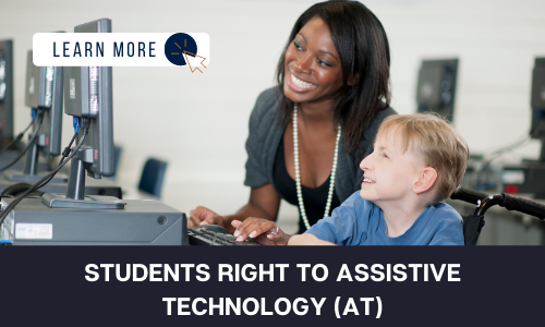 Image of an white, school-age boy in a wheel chair sitting with a Black female teacher. They are sitting in a computer lab and smiling at something she is showing him on the computer. White Text on a Black Block reads "STUDENTS RIGHT TO ASSISTIVE TECHNOLOGY (AT)". In the top left hand corner is a white graphic with navy blue text that reads "LEARN MORE" and an orange icon of a computer mouse inside of a navy blue circle.
