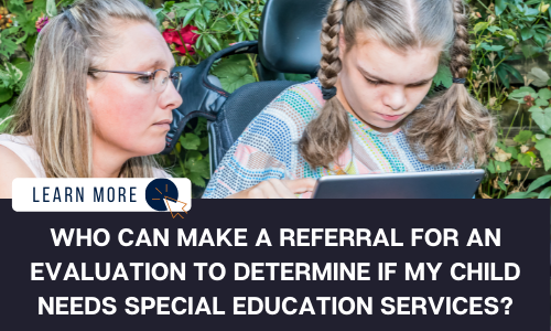 Image of two people sitting in front of vegetation. One of the individuals is a young girl sitting in a power wheelchair looking at an iPad. The middle-aged woman beside her is looking over her shoulder at the iPad. Below the image is a black box with white text reading “WHO CAN MAKE A REFERRAL FOR AN EVALUATION TO DETERMINE IF MY CHILD NEEDS SPECIAL EDUCATION SERVICES?”. To the LEFT  is a white box with dark blue text reading “LEARN MORE” with and orange and blue cursor icon graphic to the right.