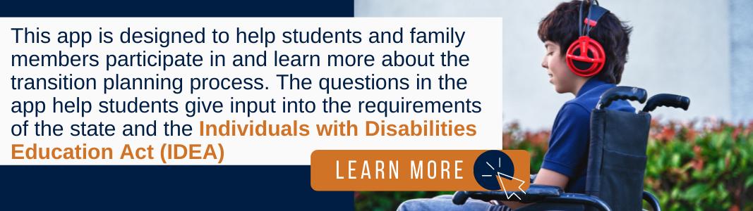 Background is a navy blue rectangle. On the right is a photo of a teenage boy in a wheelchair wearing a blue shirt. He is wearing red headphones and using his cell phone. On the left and partially covering the photo is a white rectangle with navy blue and orange text reading: "This app is designed to help students and family members participate in and learn more about the transition planning process. The questions in the app help students give input into the requirements of the state and the Individuals with Disabilities Education Act (IDEA)" Under the text is an orange rectangle with white text reading "LEARN MORE" and a white computer mouse icon inside a navy blue circle.
