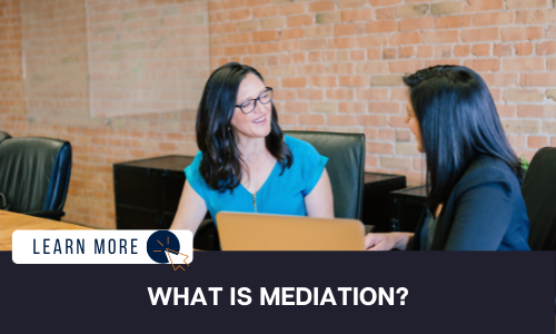 Image of two women in black chairs in a board room setting. The woman on the left is in a medium blue shirt with dark hair. She is smiling and turned towards the second woman in a black blazer with dark hair. Below the image is a black box with white text reading “WHAT IS MEDIATION”. To the left is a white box with dark blue text reading “LEARN MORE” and a blue and orange cursor icon graphic to the right.