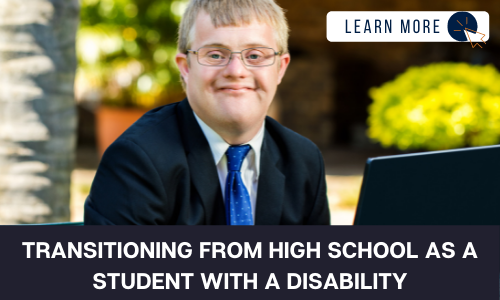 Image of a boy with a developmental disability in a suit with a blue tie. He is in an outdoor setting and smiling at the camera. Below the image is a black box with white text reading “TRANSITIONING FROM HIGH SCHOOL AS A STUDENT WITH A DISABILITY”. In the upper right hand corner is a white box with dark blue text reading “LEARN MORE” with and orange and blue cursor icon graphic to the right.