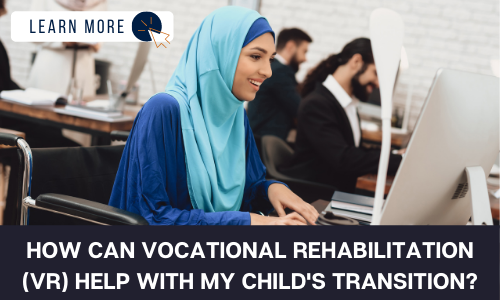Image of a woman wearing a light blue hijab and medium blue shirt. She is sitting in a wheelchair in front of a computer. Out of focus in the background are men at desks beside her. Below the image is a black box with white text reading “HOW CAN VOCATIONAL REHABILITATION (VR) HELP WITH MY CHILD’S TRANSITION?”. At the top left is a white box with dark blue text reading “LEARN MORE” with and orange and blue cursor icon graphic to the right.