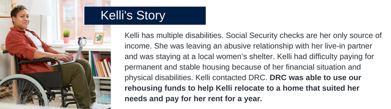 Kelli has multiple disabilities. Social Security checks are her only source of income. She was leaving an abusive relationship with her live-in partner and was staying at a local women’s shelter. Kelli had difficulty paying for permanent and stable housing because of her financial situation and physical disabilities. Kelli contacted DRC. DRC was able to use our rehousing funds to help Kelli relocate to a home that suited her needs and pay for her rent for a year. 