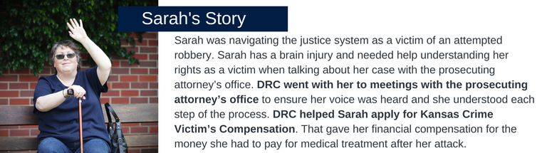 Sarah was navigating the justice system as a victim of an attempted robbery. Sarah has a brain injury and needed help understanding her rights as a victim when talking about her case with the prosecuting attorney’s office. DRC went with her to meetings with the prosecuting attorney’s office to ensure her voice was heard and she understood each step of the process. DRC helped Sarah apply for Kansas Crime Victim’s Compensation. That gave her financial compensation for the money she had to pay for medical treatment after her attack.