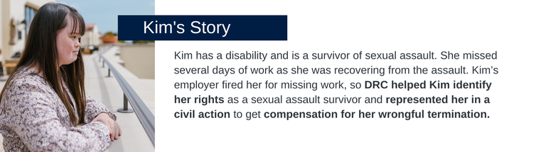 Kim has a disability and is a survivor of sexual assault. She missed several days of work as she was recovering from the assault. Kim’s employer fired her for missing work, so DRC helped Kim identify her rights as a sexual assault survivor and represented her in a civil action to get compensation for her wrongful termination. 