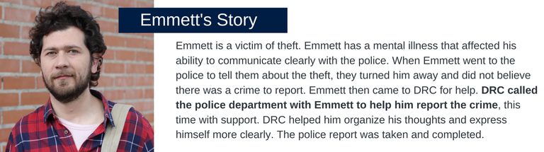 Emmett is a victim of theft. Emmett has a mental illness that affected his ability to communicate clearly with the police. When Emmett went to the police to tell them about the theft, they turned him away and did not believe there was a crime to report. Emmett then came to DRC for help. DRC called the police department with Emmett to help him report the crime, this time with support. DRC helped him organize his thoughts and express himself more clearly. The police report was taken and completed.