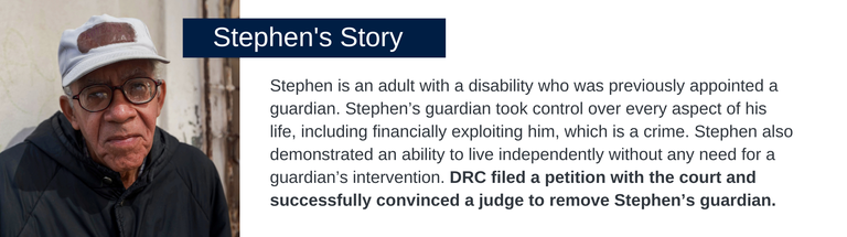 Stephen is an adult with a disability who was previously appointed a guardian. Stephen’s guardian took control over every aspect of his life, including financially exploiting him, which is a crime. Stephen also demonstrated an ability to live independently without any need for a guardian’s intervention. DRC filed a petition with the court and successfully convinced a judge to remove Stephen’s guardian.