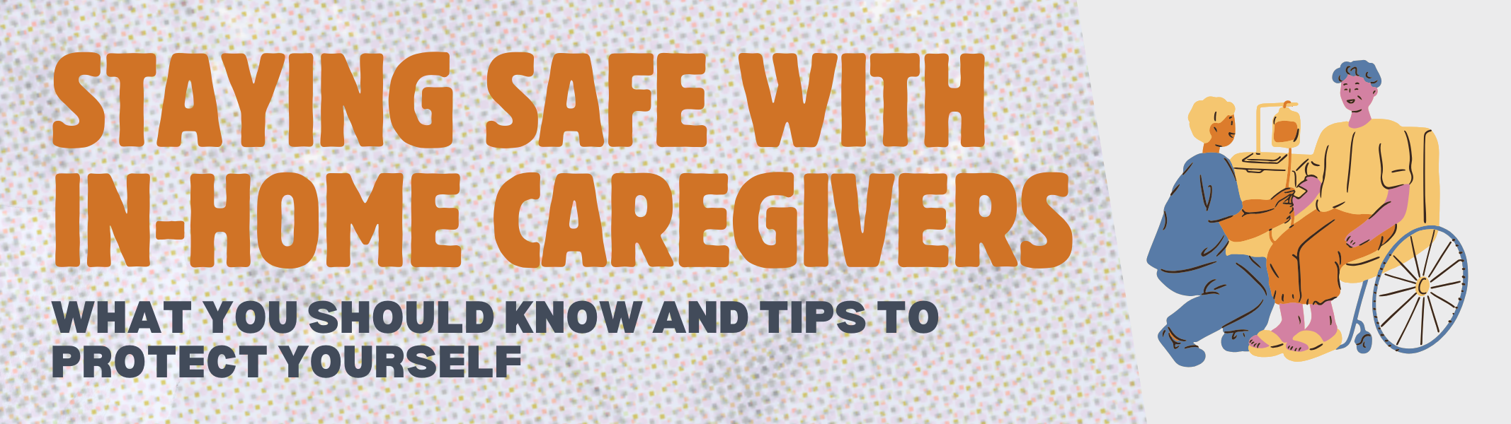 Graphic with orange and grey text reads: Staying safe with in-home caregivers. What you should know and tips to protect yourself." Illustration of an individual sitting in a wheelchair with an in-home care worker helping them.