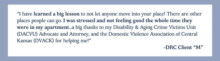 “I have learned a big lesson to not let anyone move into your place! There are other places people can go. I was stressed and not feeling good the whole time they were in my apartment...a big thanks to my Disability & Aging Crime Victims Unit (DACVU) Advocate and Attorney, and the Domestic Violence Association of Central Kansas (DVACK) for helping me!” -DRC Client