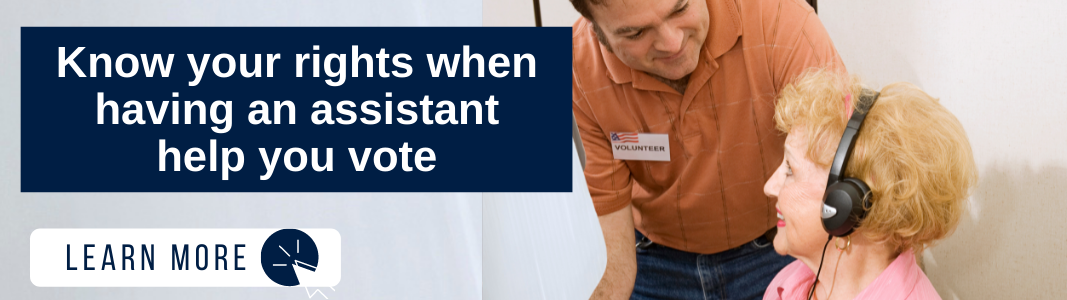 Background is an image of a senior woman with light hair and a pink shirt in a sitting position. She is wearing large, black headphones and is looking at a middle-aged man with brown hair and an orange shirt. He is bending over to talk to her and he is wearing a sticker on his chest that reads "Volunteer." On the left, over the image, is a navy blue rectangle with white text reading: "Know your rights when having an assistant help you vote." Below the text is a white rectangle with navy blue text reading "LEARN MORE" and a white icon of a computer mouse over a navy blue circle.