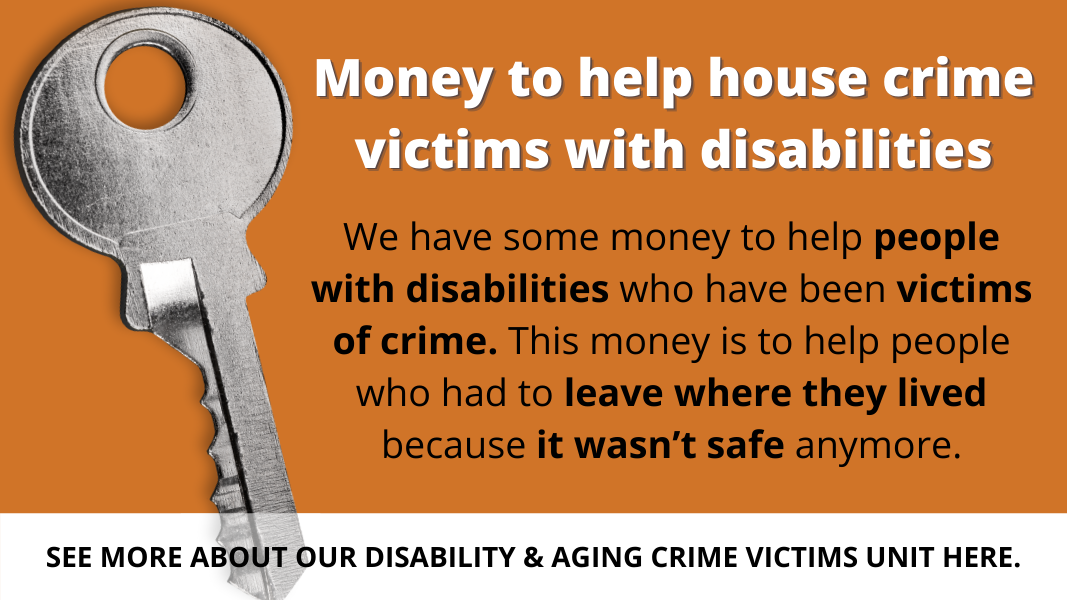 Money to help house crime victims with disabilities. This money is to help people who had to leave where they lived because it wasn't safe anymore. See more about our Disability & Aging Crime Victims Unit Here.