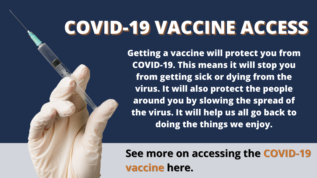 COVID-19 Vaccine Access - Getting a vaccine will protect you from COVID-19. This means it will stop you from getting sick or dying from the virus. It will also protect the people around you by slowing the spread of the virus. It will help us all go back to doing the things we enjoy. See more on accessing the COVID-19 vaccine here.
